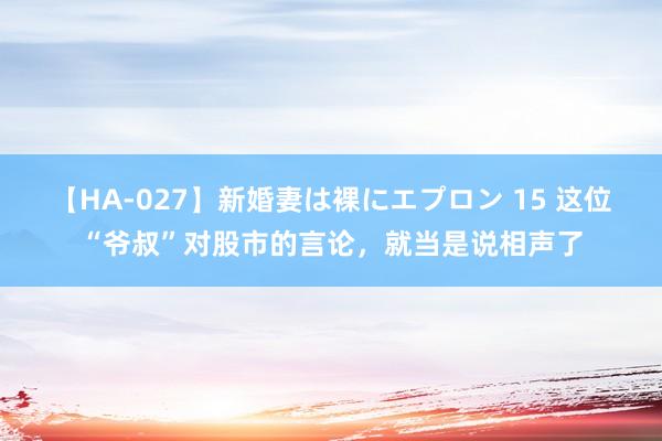 【HA-027】新婚妻は裸にエプロン 15 这位“爷叔”对股市的言论，就当是说相声了