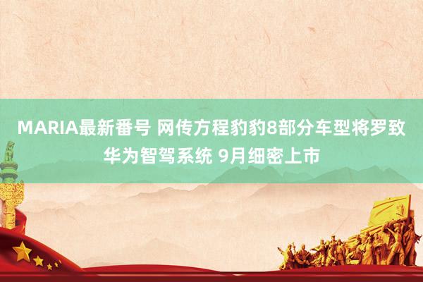 MARIA最新番号 网传方程豹豹8部分车型将罗致华为智驾系统 9月细密上市