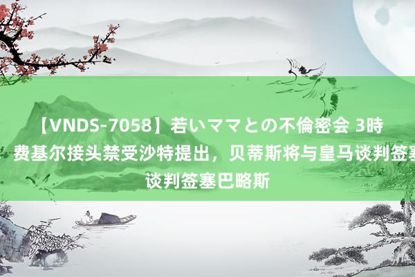【VNDS-7058】若いママとの不倫密会 3時間 世体：费基尔接头禁受沙特提出，贝蒂斯将与皇马谈判签塞巴略斯