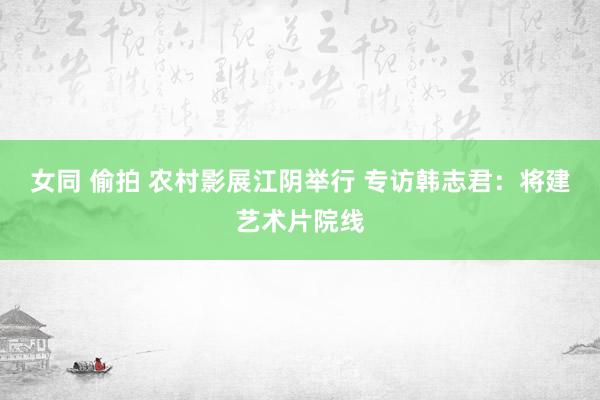 女同 偷拍 农村影展江阴举行 专访韩志君：将建艺术片院线
