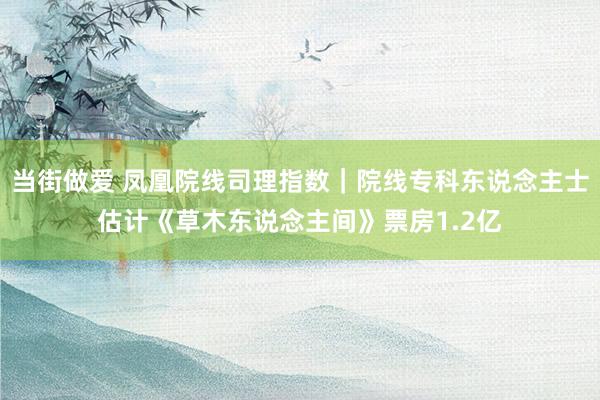 当街做爱 凤凰院线司理指数｜院线专科东说念主士估计《草木东说念主间》票房1.2亿