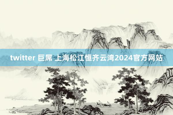 twitter 巨屌 上海松江恒齐云湾2024官方网站
