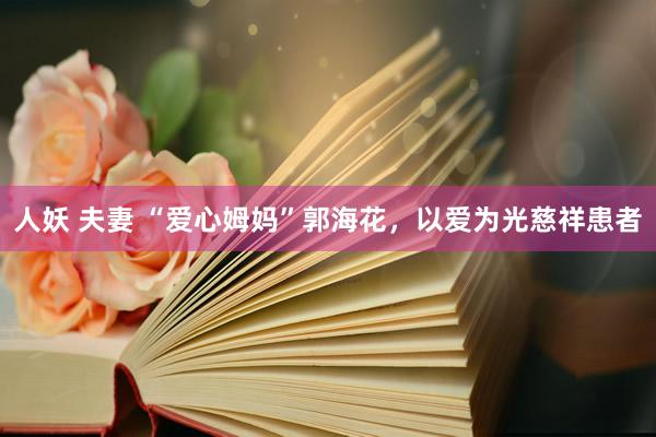 人妖 夫妻 “爱心姆妈”郭海花，以爱为光慈祥患者