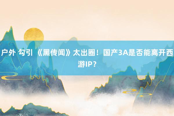 户外 勾引 《黑传闻》太出圈！国产3A是否能离开西游IP？