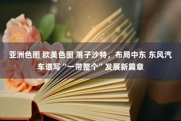 亚洲色图 欧美色图 落子沙特，布局中东 东风汽车谱写“一带整个”发展新篇章