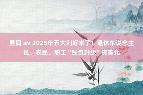 男同 av 2025年五大利好来了！退休东说念主员、农民、职工“钱包升级”真答允