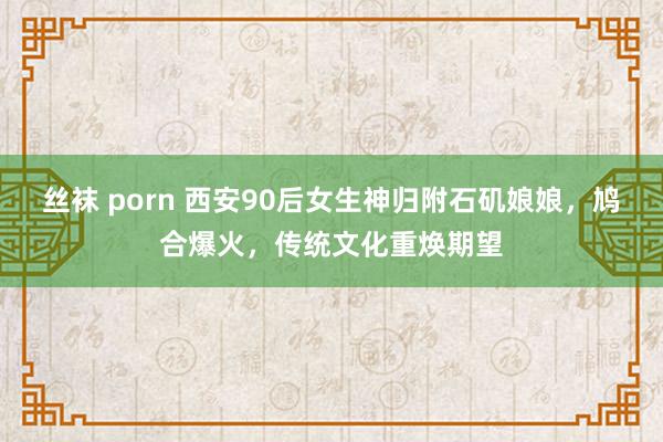 丝袜 porn 西安90后女生神归附石矶娘娘，鸠合爆火，传统文化重焕期望