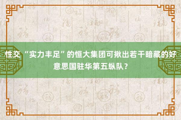 性交 “实力丰足”的恒大集团可揪出若干暗藏的好意思国驻华第五纵队？