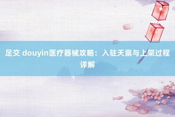 足交 douyin医疗器械攻略：入驻天禀与上架过程详解