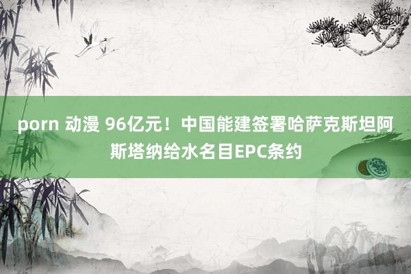 porn 动漫 96亿元！中国能建签署哈萨克斯坦阿斯塔纳给水名目EPC条约
