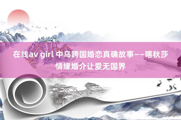 在线av girl 中乌跨国婚恋真确故事——喀秋莎情缘婚介让爱无国界