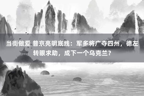 当街做爱 普京亮明底线：军多将广夺四州，德左转眼求助，成下一个乌克兰？