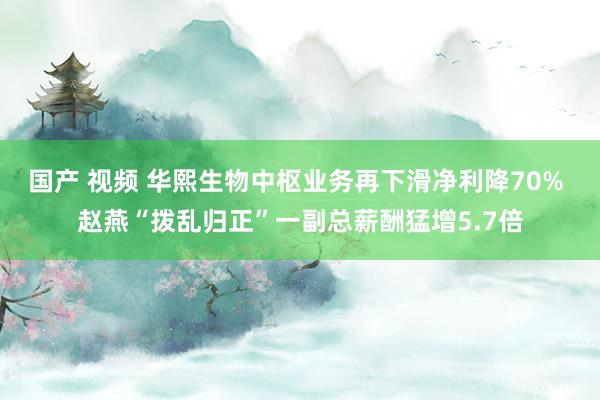 国产 视频 华熙生物中枢业务再下滑净利降70% 赵燕“拨乱归正”一副总薪酬猛增5.7倍