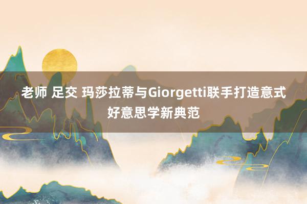 老师 足交 玛莎拉蒂与Giorgetti联手打造意式好意思学新典范
