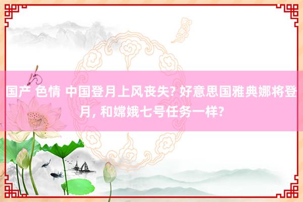 国产 色情 中国登月上风丧失? 好意思国雅典娜将登月， 和嫦娥七号任务一样?
