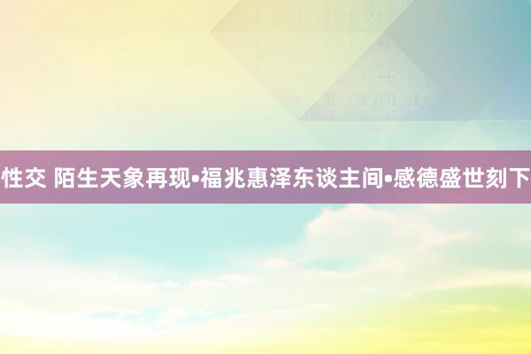 性交 陌生天象再现•福兆惠泽东谈主间•感德盛世刻下