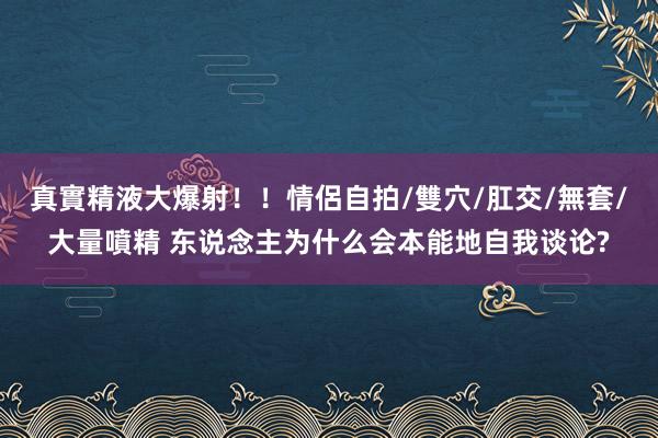 真實精液大爆射！！情侶自拍/雙穴/肛交/無套/大量噴精 东说念主为什么会本能地自我谈论?