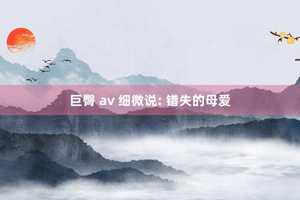 巨臀 av 细微说: 错失的母爱