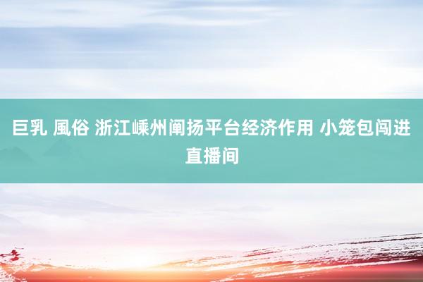 巨乳 風俗 浙江嵊州阐扬平台经济作用 小笼包闯进直播间