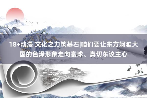 18+动漫 文化之力筑基石|咱们要让东方娴雅大国的色泽形象走向寰球、真切东谈主心