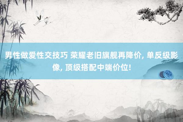 男性做爱性交技巧 荣耀老旧旗舰再降价， 单反级影像， 顶级搭配中端价位!