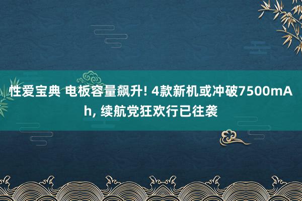 性爱宝典 电板容量飙升! 4款新机或冲破7500mAh， 续航党狂欢行已往袭