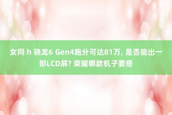 女同 h 骁龙6 Gen4跑分可达81万， 是否能出一部LCD屏? 荣耀哪款机子要搭