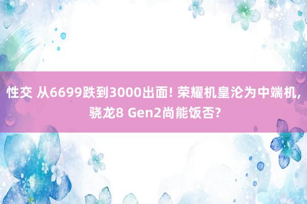 性交 从6699跌到3000出面! 荣耀机皇沦为中端机， 骁龙8 Gen2尚能饭否?