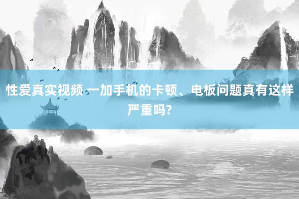 性爱真实视频 一加手机的卡顿、电板问题真有这样严重吗?