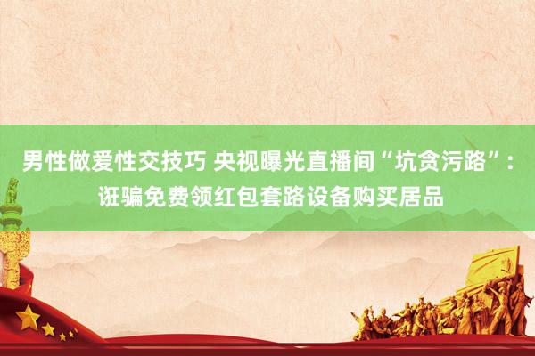 男性做爱性交技巧 央视曝光直播间“坑贪污路”: 诳骗免费领红包套路设备购买居品