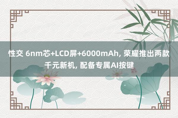 性交 6nm芯+LCD屏+6000mAh， 荣耀推出两款千元新机， 配备专属AI按键