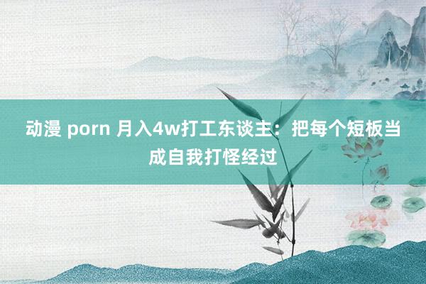 动漫 porn 月入4w打工东谈主：把每个短板当成自我打怪经过