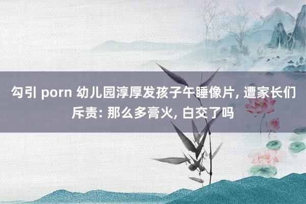 勾引 porn 幼儿园淳厚发孩子午睡像片， 遭家长们斥责: 那么多膏火， 白交了吗