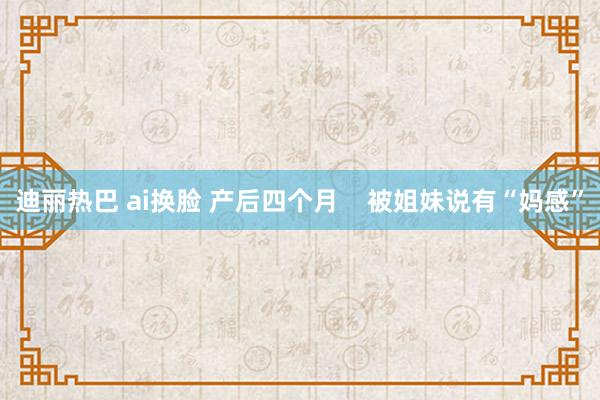 迪丽热巴 ai换脸 产后四个月    被姐妹说有“妈感”