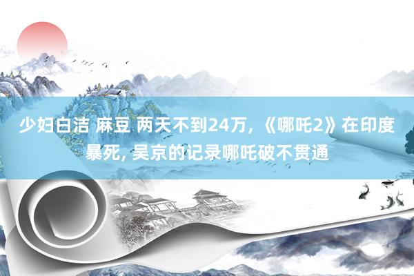 少妇白洁 麻豆 两天不到24万， 《哪吒2》在印度暴死， 吴京的记录哪吒破不贯通