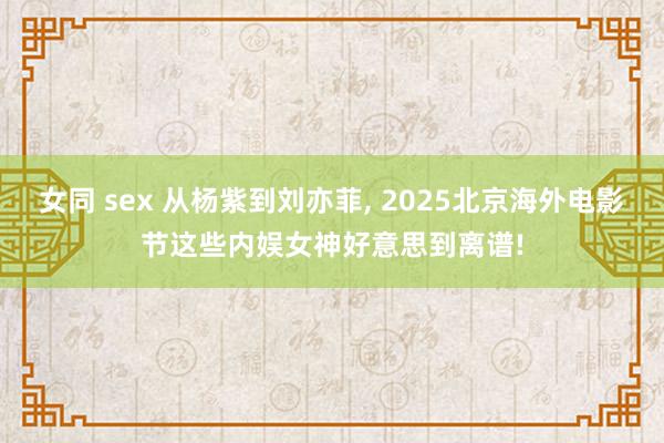女同 sex 从杨紫到刘亦菲， 2025北京海外电影节这些内娱女神好意思到离谱!