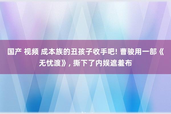 国产 视频 成本族的丑孩子收手吧! 曹骏用一部《无忧渡》， 撕下了内娱遮羞布