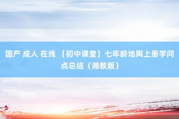 国产 成人 在线 【初中课堂】七年龄地舆上册学问点总结（湘教版）