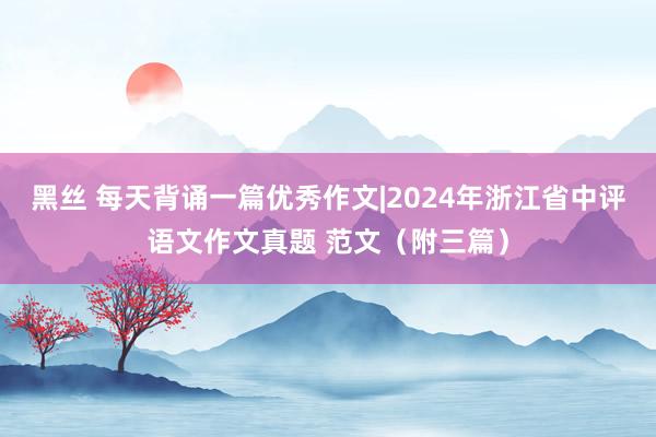 黑丝 每天背诵一篇优秀作文|2024年浙江省中评语文作文真题 范文（附三篇）