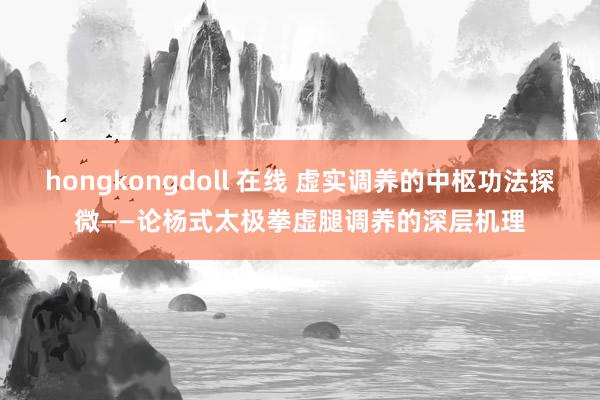 hongkongdoll 在线 虚实调养的中枢功法探微——论杨式太极拳虚腿调养的深层机理