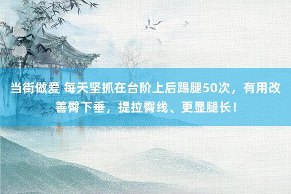 当街做爱 每天坚抓在台阶上后踢腿50次，有用改善臀下垂，提拉臀线、更显腿长！