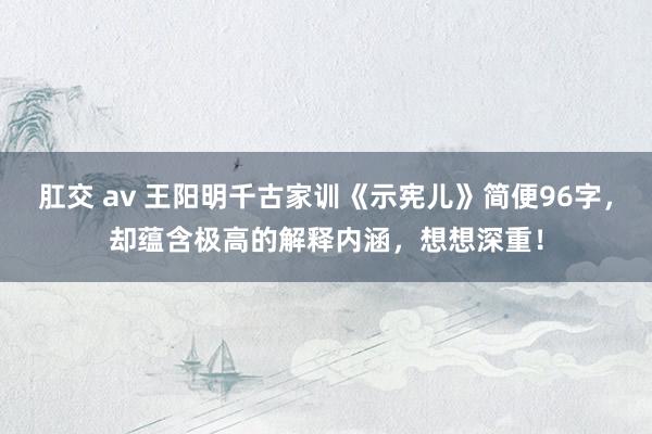 肛交 av 王阳明千古家训《示宪儿》简便96字，却蕴含极高的解释内涵，想想深重！