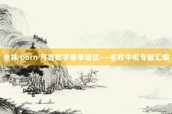 丝袜 porn 月吉数学春季培优——名校中枢专题汇编