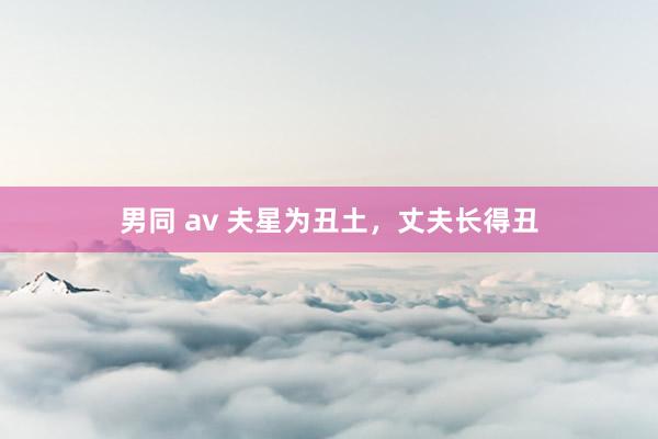 男同 av 夫星为丑土，丈夫长得丑
