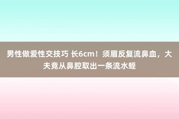 男性做爱性交技巧 长6cm！须眉反复流鼻血，大夫竟从鼻腔取出一条流水蛭