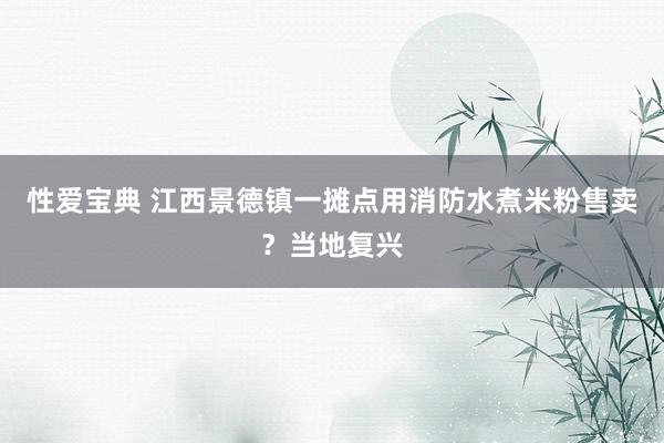 性爱宝典 江西景德镇一摊点用消防水煮米粉售卖？当地复兴