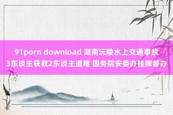 91porn download 湖南沅陵水上交通事故3东谈主获救2东谈主遭难 国务院安委办挂牌督办