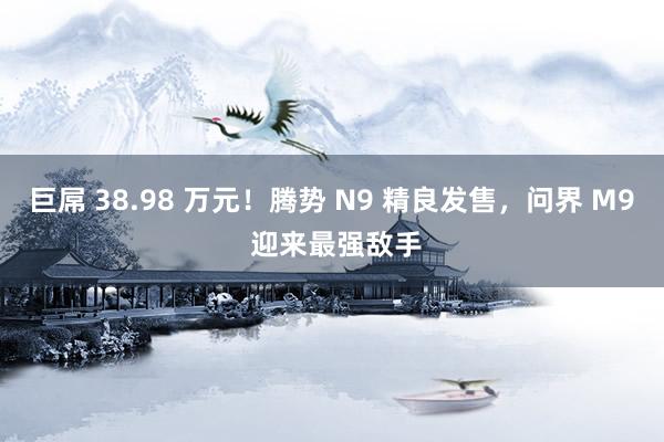 巨屌 38.98 万元！腾势 N9 精良发售，问界 M9 迎来最强敌手